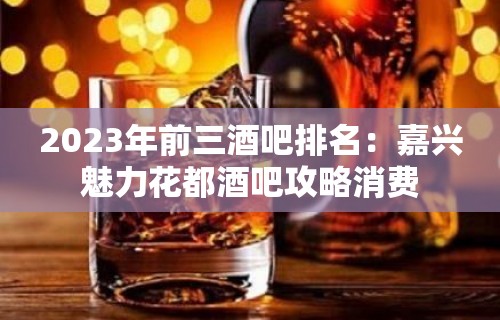 2023年前三酒吧排名：嘉兴魅力花都酒吧攻略消费