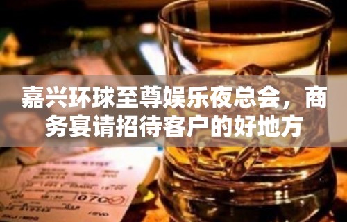 嘉兴环球至尊娱乐夜总会，商务宴请招待客户的好地方