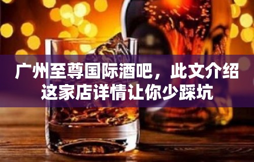 广州至尊国际酒吧，此文介绍这家店详情让你少踩坑