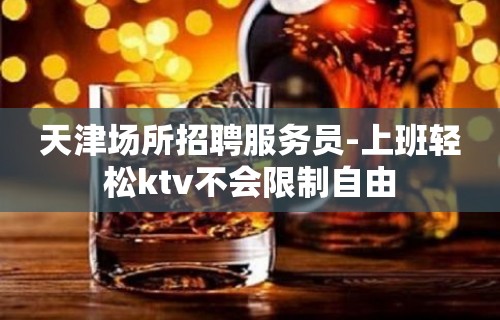 天津场所招聘服务员-上班轻松ktv不会限制自由