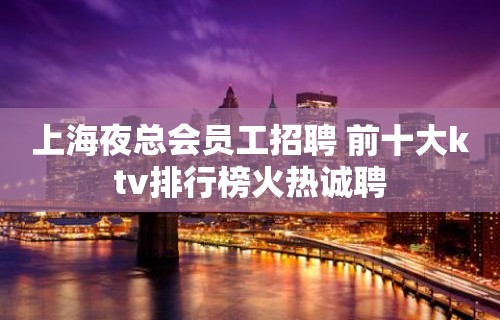 上海夜总会员工招聘 前十大ktv排行榜火热诚聘