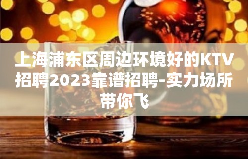 上海浦东区周边环境好的KTV招聘2023靠谱招聘-实力场所带你飞