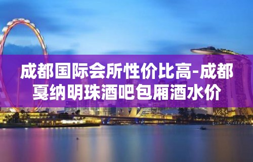 成都国际会所性价比高-成都戛纳明珠酒吧包厢酒水价