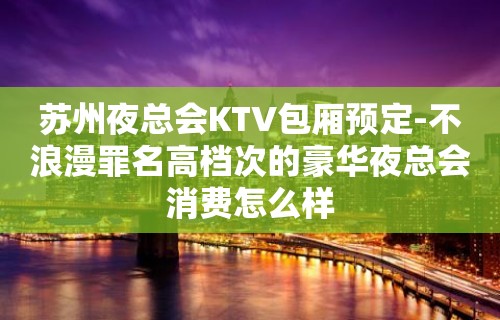 苏州夜总会KTV包厢预定-不浪漫罪名高档次的豪华夜总会消费怎么样