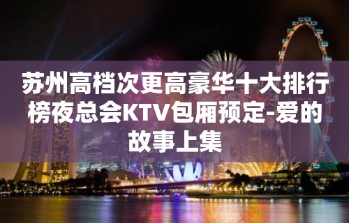 苏州高档次更高豪华十大排行榜夜总会KTV包厢预定-爱的故事上集