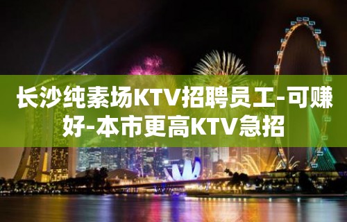 长沙纯素场KTV招聘员工-可赚好-本市更高KTV急招