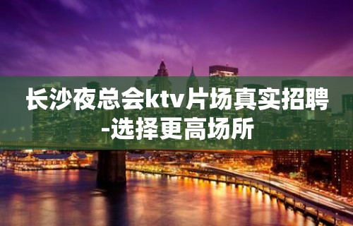 长沙夜总会ktv片场真实招聘-选择更高场所