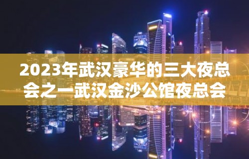 2023年武汉豪华的三大夜总会之一武汉金沙公馆夜总会