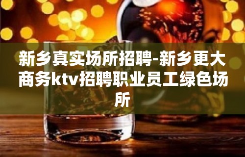 新乡真实场所招聘-新乡更大商务ktv招聘职业员工绿色场所