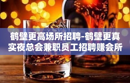 鹤壁更高场所招聘-鹤壁更真实夜总会兼职员工招聘赚会所