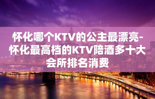 怀化哪个KTV的公主最漂亮-怀化最高档的KTV陪酒喝多十大会所排名消费