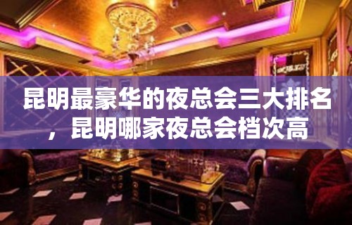 昆明最豪华的夜总会三大排名，昆明哪家夜总会档次高