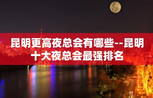 昆明更高夜总会有哪些--昆明十大夜总会最强排名