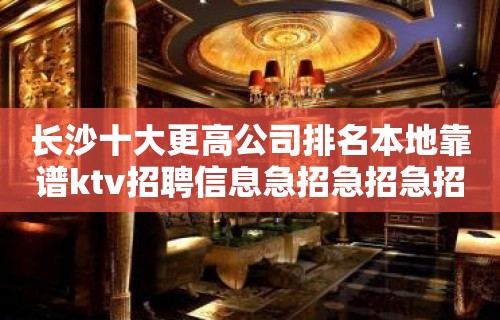 长沙十大更高公司排名本地靠谱ktv招聘信息急招急招急招