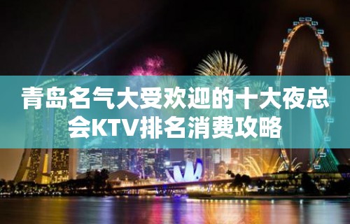 青岛名气大受欢迎的十大夜总会KTV排名消费攻略