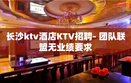 长沙ktv酒店KTV招聘- 团队联盟无业绩要求