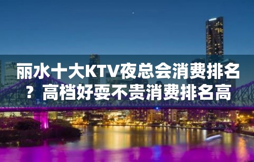 丽水十大KTV夜总会消费排名？高档好耍不贵消费排名高