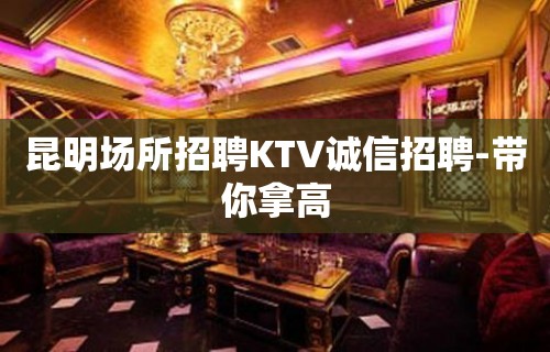 昆明场所招聘KTV诚信招聘-带你拿高