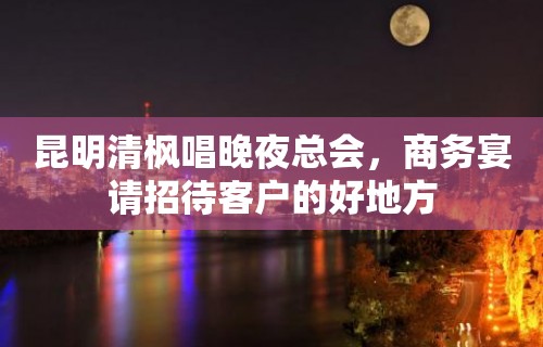 昆明清枫唱晚夜总会，商务宴请招待客户的好地方