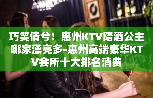 巧笑倩兮！惠州KTV陪酒喝公主哪家漂亮多-惠州高端豪华KTV会所十大排名消费