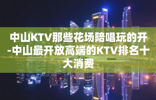 中山KTV那些花场陪唱歌玩的开-中山最开放高端的KTV排名十大消费