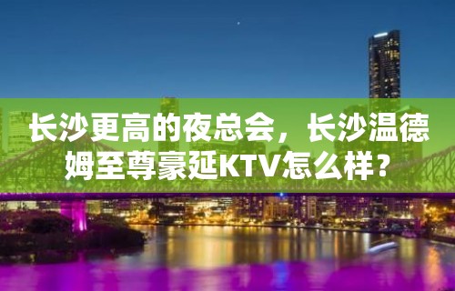 长沙更高的夜总会，长沙温德姆至尊豪延KTV怎么样？