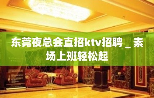 东莞夜总会直招ktv招聘＿素场上班轻松起