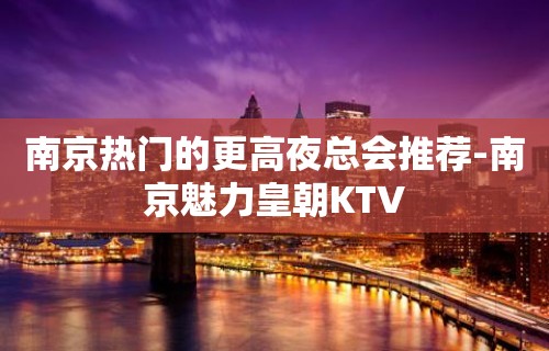 南京热门的更高夜总会推荐-南京魅力皇朝KTV