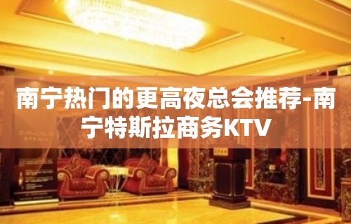 南宁热门的更高夜总会推荐-南宁特斯拉商务KTV