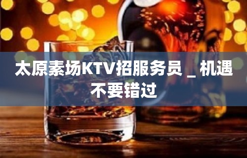 太原素场KTV招服务员＿机遇不要错过