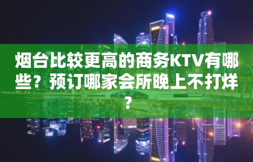 烟台比较更高的商务KTV有哪些？预订哪家会所晚上不打烊？