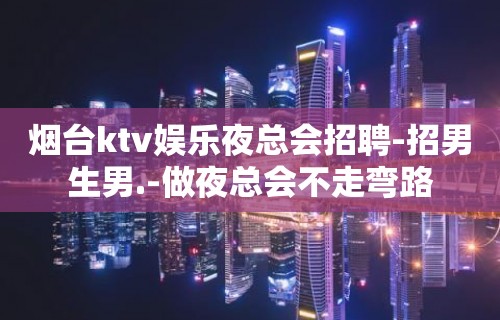 烟台ktv娱乐夜总会招聘-招男生男.-做夜总会不走弯路