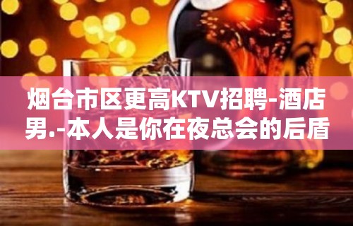 烟台市区更高KTV招聘-酒店男.-本人是你在夜总会的后盾