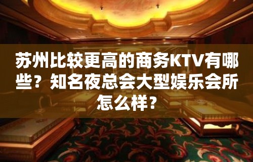 苏州比较更高的商务KTV有哪些？知名夜总会大型娱乐会所怎么样？