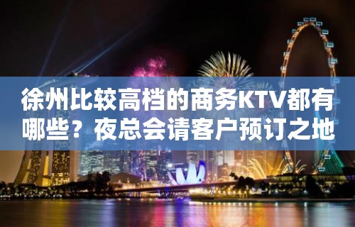 徐州比较高档的商务KTV都有哪些？夜总会请客户预订之地