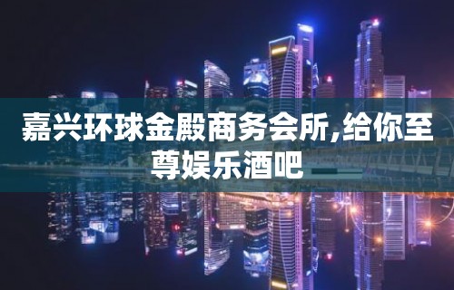 嘉兴环球金殿商务会所,给你至尊娱乐酒吧