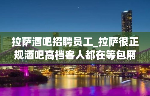 拉萨酒吧招聘员工_拉萨很正规酒吧高档客人都在等包厢