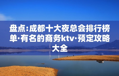 盘点:成都十大夜总会排行榜单·有名的商务ktv·预定攻略大全