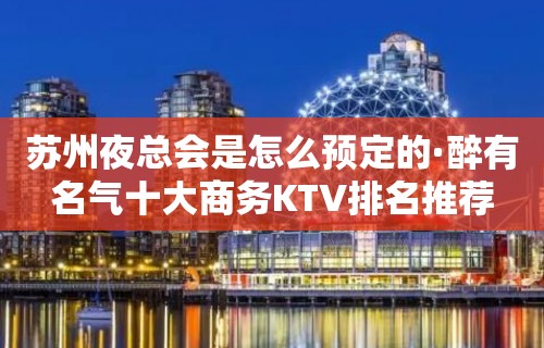 苏州夜总会是怎么预定的·醉有名气十大商务KTV排名推荐