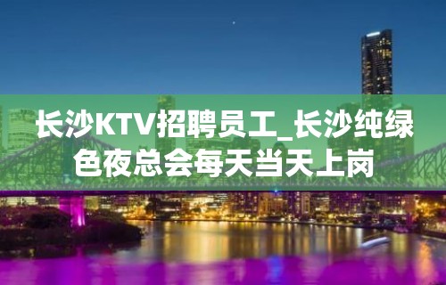 长沙KTV招聘员工_长沙纯绿色夜总会每天当天上岗