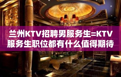 兰州KTV招聘男服务生=KTV服务生职位都有什么值得期待