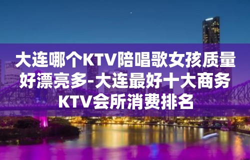 大连哪个KTV陪唱歌女孩质量好漂亮多-大连最好十大商务KTV会所消费排名