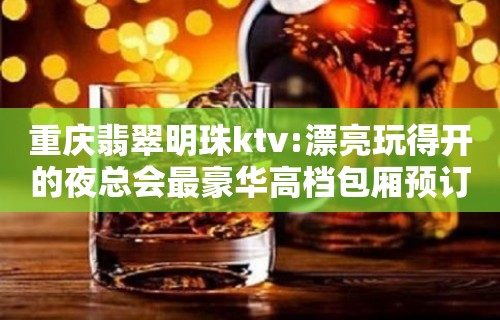 重庆翡翠明珠ktv:漂亮玩得开的夜总会最豪华高档包厢预订