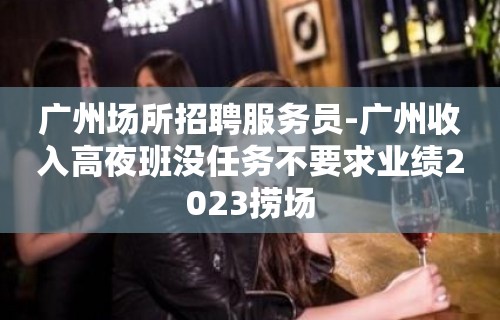 广州场所招聘服务员-广州收入高夜班没任务不要求业绩2023捞场