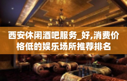 西安休闲酒吧服务_好,消费价格低的娱乐场所推荐排名