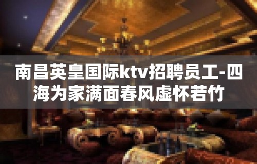 ﻿南昌英皇国际ktv招聘员工-四海为家满面春风虚怀若竹