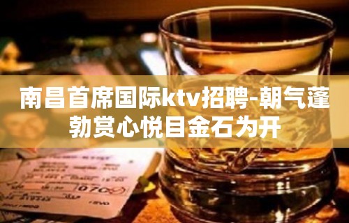 ﻿南昌首席国际ktv招聘-朝气蓬勃赏心悦目金石为开