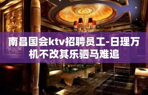 ﻿南昌国会ktv招聘员工-日理万机不改其乐驷马难追