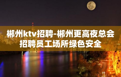 郴州ktv招聘-郴州更高夜总会招聘员工场所绿色安全