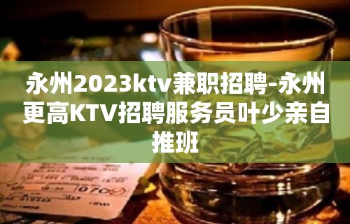 永州2023ktv兼职招聘-永州更高KTV招聘服务员叶少亲自推班